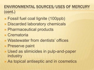 ENVIRONMENTAL SOURCES/USES OF MERCURY
(cont.)
Fossil fuel coal lignite (100ppb)
 Discarded laboratory chemicals
 Pharmaceutical products
 Crematoria
 Wastewater from dentists’ offices
 Preserve paint
 Used as slimicides in pulp-and-paper
industry
 As topical antiseptic and in cosmetics


 