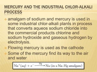 MERCURY AND THE INDUSTRIAL CHLOR-ALKALI
PROCESS
amalgam of sodium and mercury is used in
some industrial chlor-alkali plants in process
that converts aqueos sodium chloride into
the commercial products chlorine and
sodium hydroxide and gaseous hydrogen by
electrolysis.
 Flowing mercury is used as the cathode
 Some of the mercury find its way to the air
and water


 