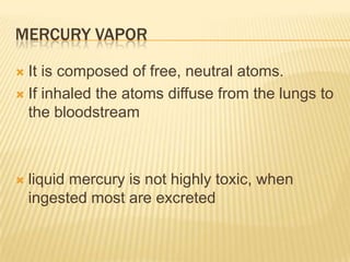 MERCURY VAPOR
It is composed of free, neutral atoms.
 If inhaled the atoms diffuse from the lungs to
the bloodstream




liquid mercury is not highly toxic, when
ingested most are excreted

 