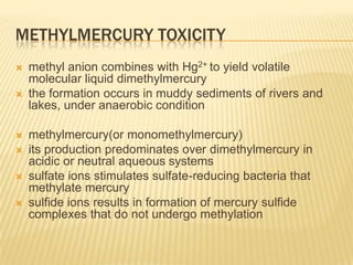 METHYLMERCURY TOXICITY









methyl anion combines with Hg2+ to yield volatile
molecular liquid dimethylmercury
the formation occurs in muddy sediments of rivers and
lakes, under anaerobic condition
methylmercury(or monomethylmercury)
its production predominates over dimethylmercury in
acidic or neutral aqueous systems
sulfate ions stimulates sulfate-reducing bacteria that
methylate mercury
sulfide ions results in formation of mercury sulfide
complexes that do not undergo methylation

 
