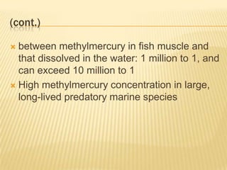 (cont.)
between methylmercury in fish muscle and
that dissolved in the water: 1 million to 1, and
can exceed 10 million to 1
 High methylmercury concentration in large,
long-lived predatory marine species


 