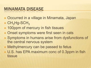 MINAMATA DISEASE
Occurred in a village in Minamata, Japan
 CH3Hg-SCH3
 100ppm of mercury in fish tissues
 Onset symptoms were first seen in cats
 Symptoms in humans arise from dysfunctions of
the central nervous system
 Methylmercury can be passed to fetus
 U.S. has EPA maximum conc of 0.3ppm in fish
tissue


 