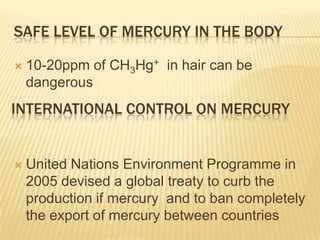 SAFE LEVEL OF MERCURY IN THE BODY


10-20ppm of CH3Hg+ in hair can be
dangerous

INTERNATIONAL CONTROL ON MERCURY



United Nations Environment Programme in
2005 devised a global treaty to curb the
production if mercury and to ban completely
the export of mercury between countries

 
