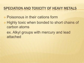 SPECIATION AND TOXICITY OF HEAVY METALS
Poisonous in their cations form
 Highly toxic when bonded to short chains of
carbon atoms
ex. Alkyl groups with mercury and lead
attached


 