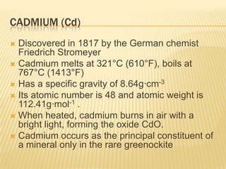 CADMIUM (Cd)
Discovered in 1817 by the German chemist
Friedrich Stromeyer
 Cadmium melts at 321°C (610°F), boils at
767°C (1413°F)
 Has a specific gravity of 8.64g·cm-3
 Its atomic number is 48 and atomic weight is
112.41g·mol-1 .
 When heated, cadmium burns in air with a
bright light, forming the oxide CdO.
 Cadmium occurs as the principal constituent of
a mineral only in the rare greenockite


 