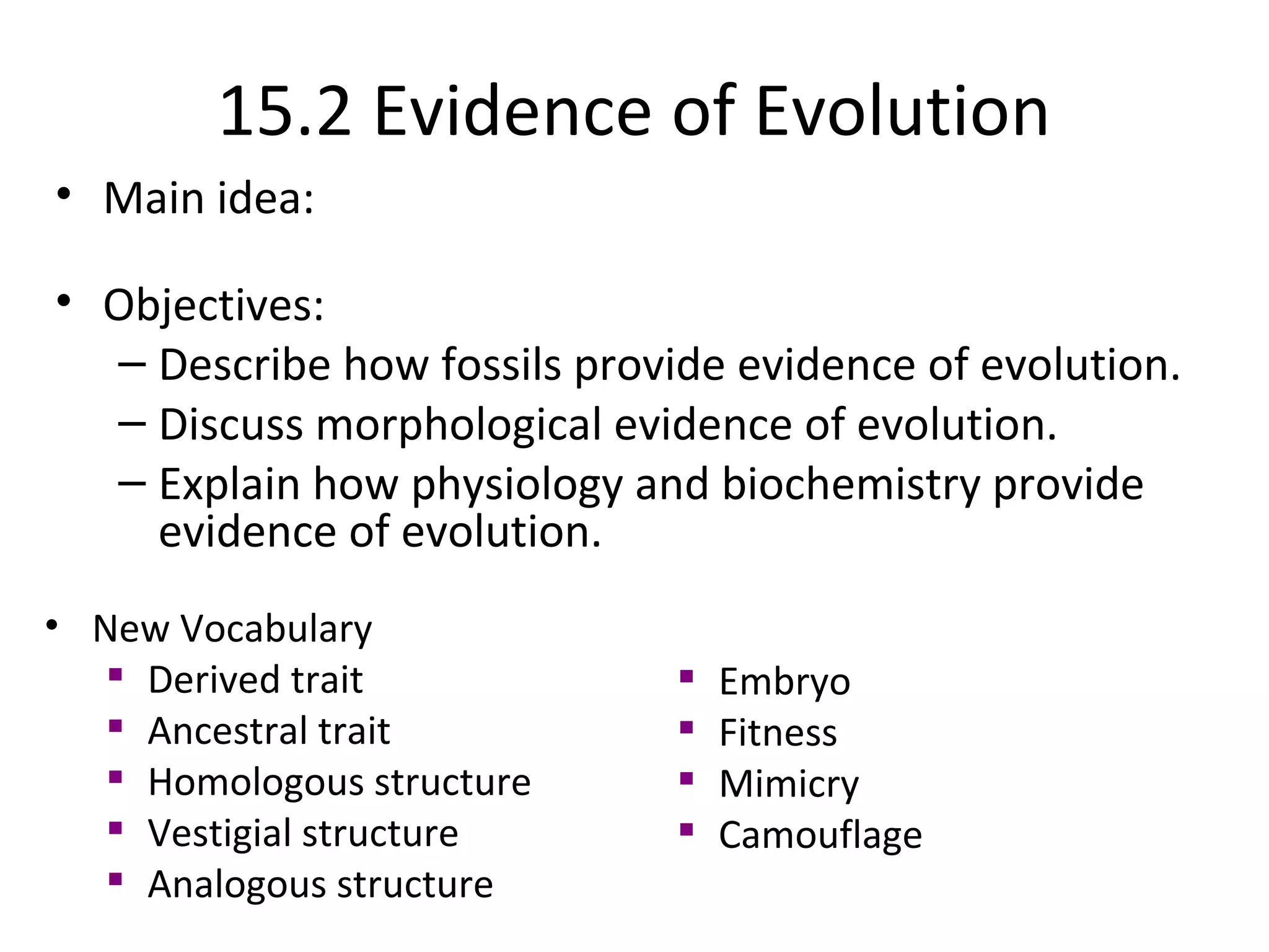 15.2 Evidence of Evolution
• Main idea:
• Objectives:
– Describe how fossils provide evidence of evolution.
– Discuss morphological evidence of evolution.
– Explain how physiology and biochemistry provide
evidence of evolution.
• New Vocabulary

Derived trait

Ancestral trait

Homologous structure

Vestigial structure

Analogous structure

Embryo

Fitness

Mimicry

Camouflage
 