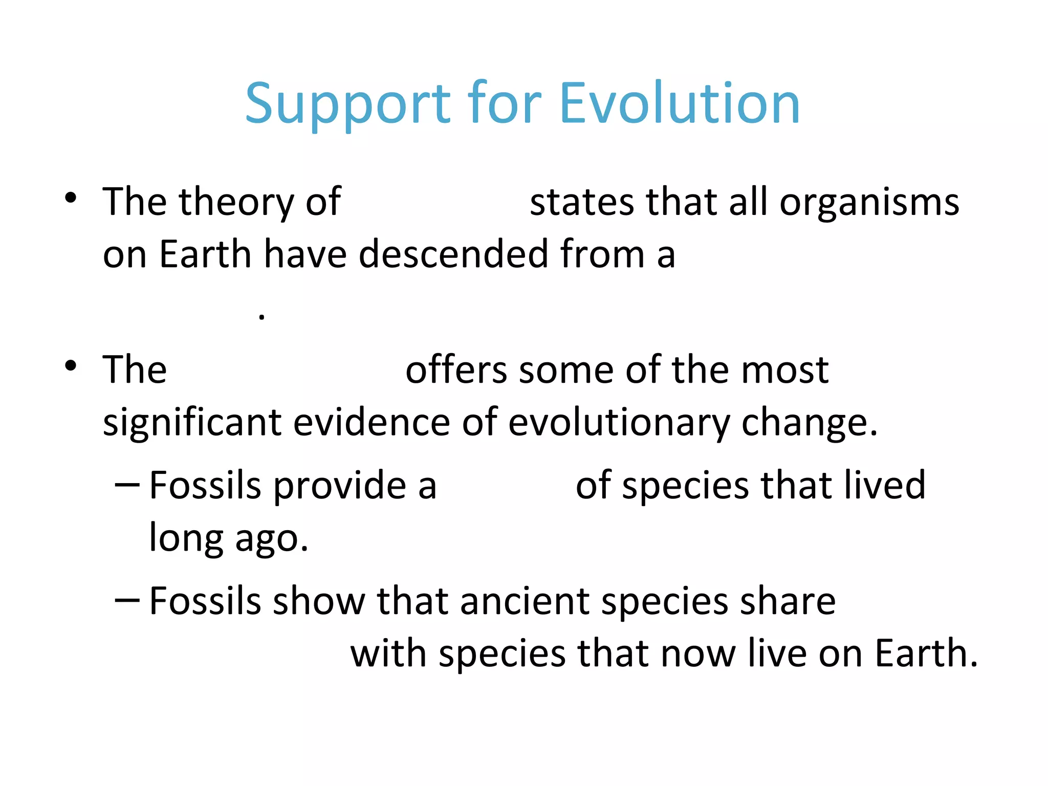 Support for Evolution
• The theory of evolution states that all organisms
on Earth have descended from a common
ancestor.
• The fossil record offers some of the most
significant evidence of evolutionary change.
– Fossils provide a record of species that lived
long ago.
– Fossils show that ancient species share
similarities with species that now live on Earth.
 