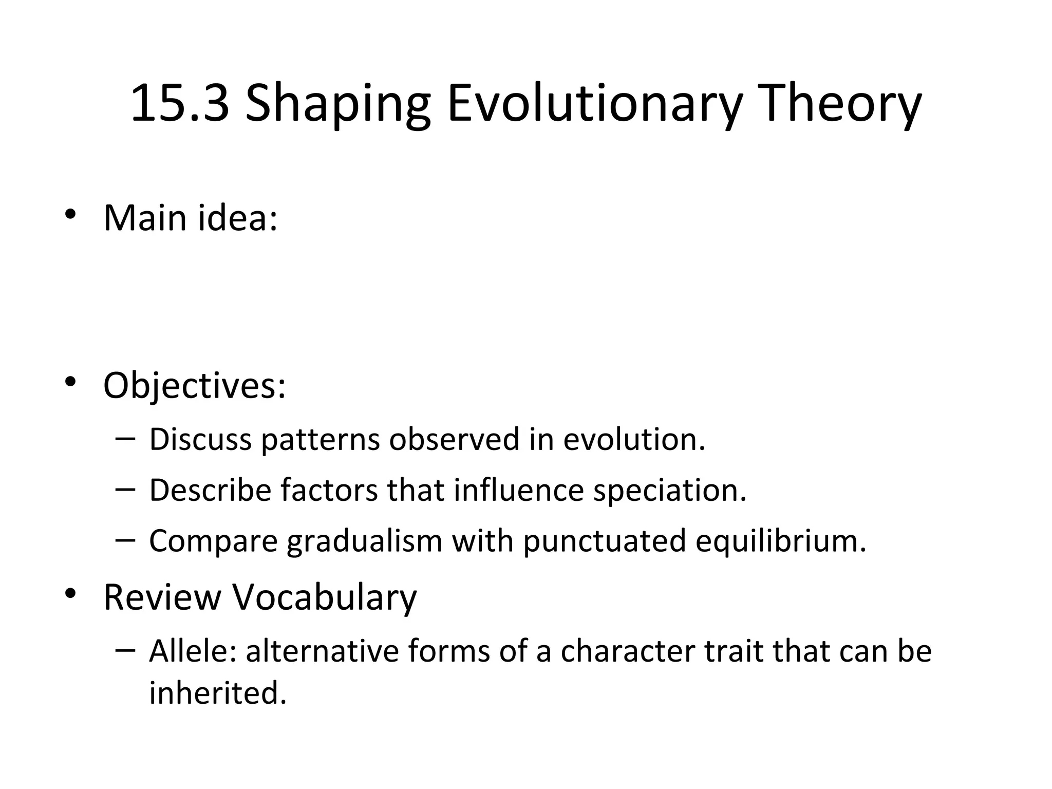 15.3 Shaping Evolutionary Theory
• Main idea:
• Objectives:
– Discuss patterns observed in evolution.
– Describe factors that influence speciation.
– Compare gradualism with punctuated equilibrium.
• Review Vocabulary
– Allele: alternative forms of a character trait that can be
inherited.
 