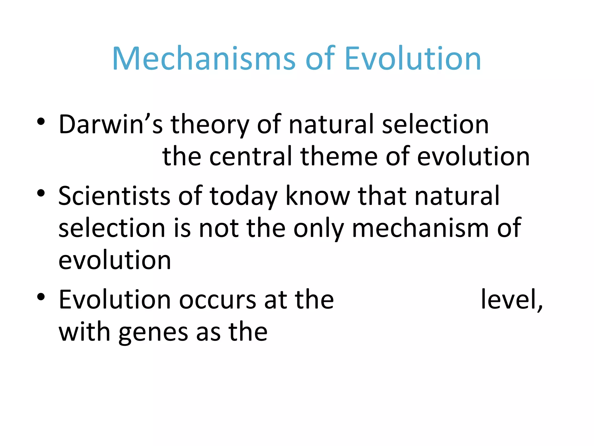 Mechanisms of Evolution
• Darwin’s theory of natural selection
remains the central theme of evolution
• Scientists of today know that natural
selection is not the only mechanism of
evolution
• Evolution occurs at the population level,
with genes as the raw material.
 