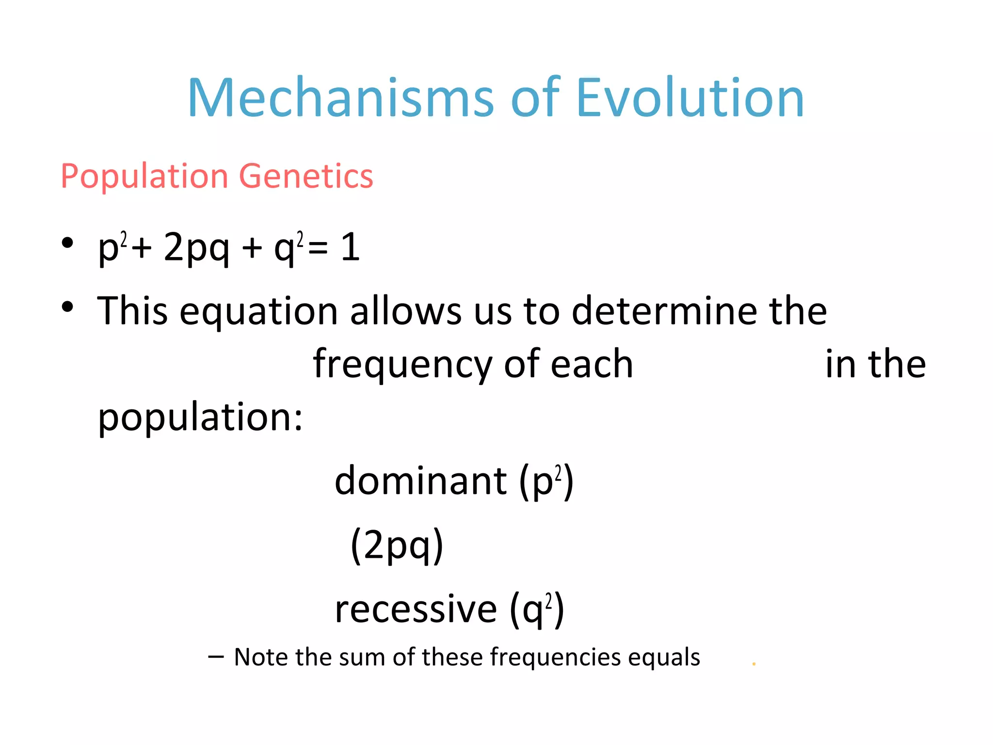 Mechanisms of Evolution
• p2
+ 2pq + q2
= 1
• This equation allows us to determine the
equilibrium frequency of each genotype in the
population:
• homozygous dominant (p2
)
• heterozygous (2pq)
• homozygous recessive (q2
)
– Note the sum of these frequencies equals one.
Population Genetics
 