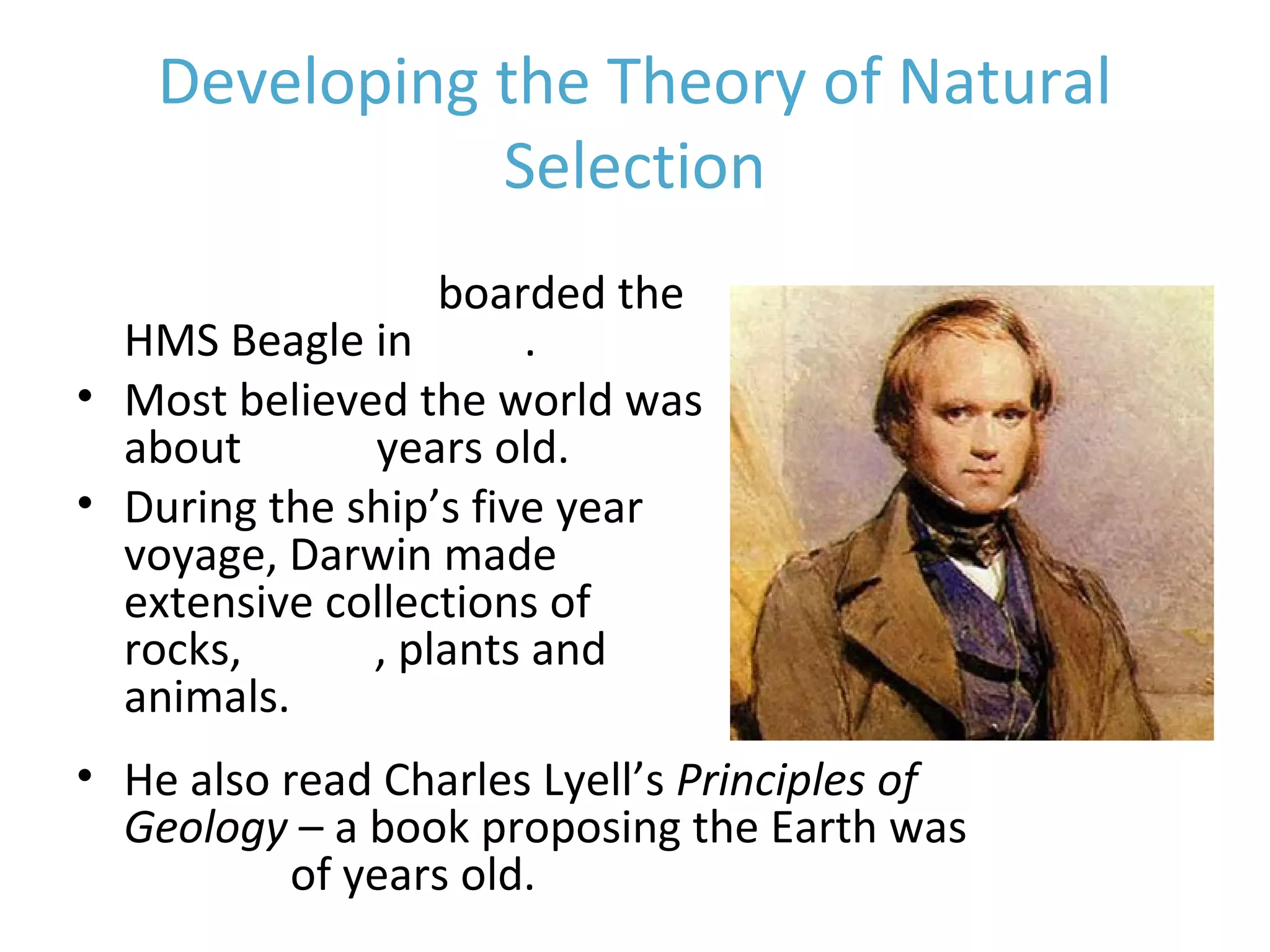 Developing the Theory of Natural
Selection
• Charles Darwin boarded the
HMS Beagle in 1831.
• Most believed the world was
about 6,000 years old.
• During the ship’s five year
voyage, Darwin made
extensive collections of
rocks, fossils, plants and
animals.
• He also read Charles Lyell’s Principles of
Geology – a book proposing the Earth was
millions of years old.
 