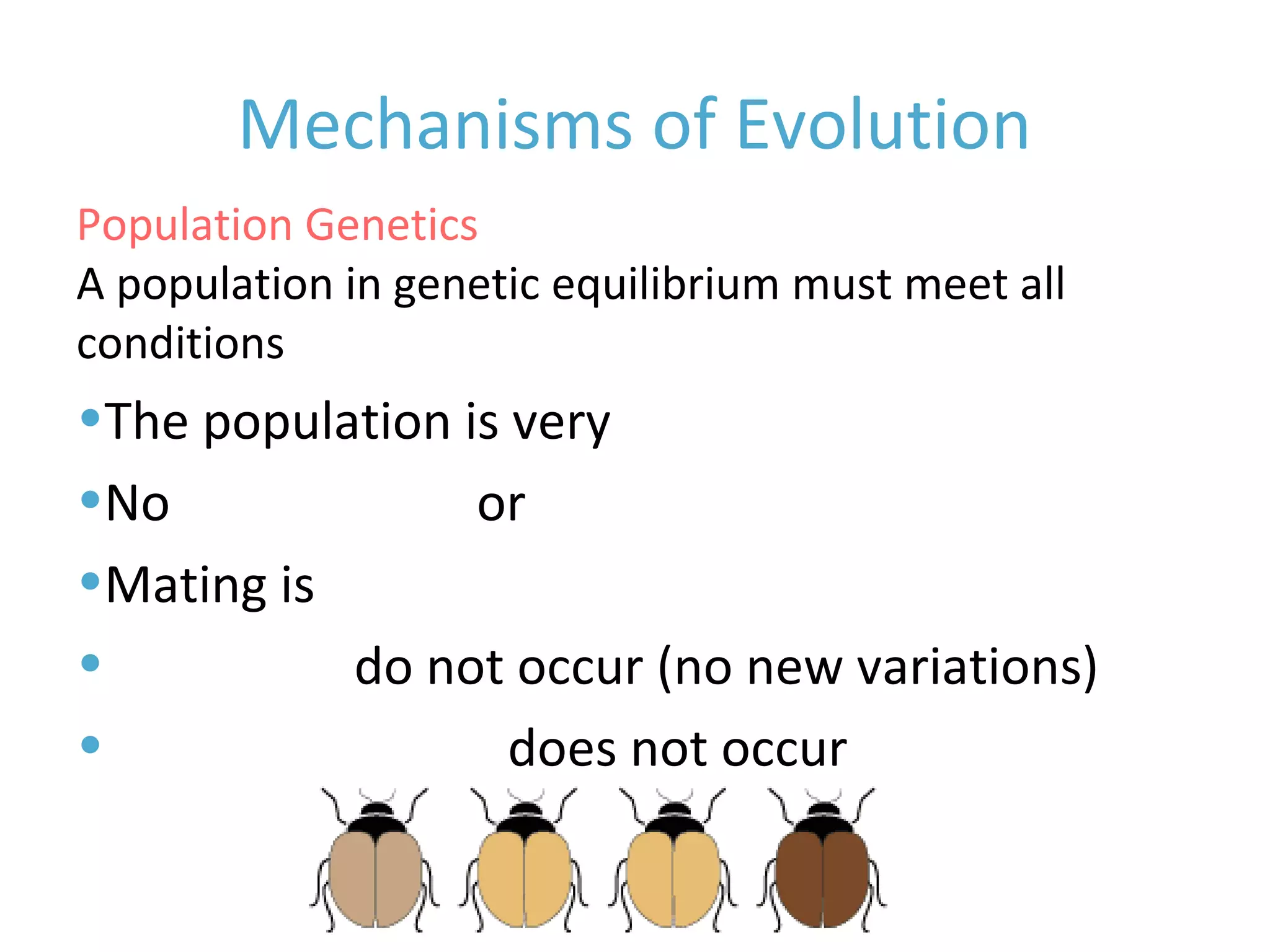 Mechanisms of Evolution
A population in genetic equilibrium must meet all five
conditions
•The population is very large
•No immigration or emigration
•Mating is random
•Mutations do not occur (no new variations)
•Natural selection does not occur
Population Genetics
 