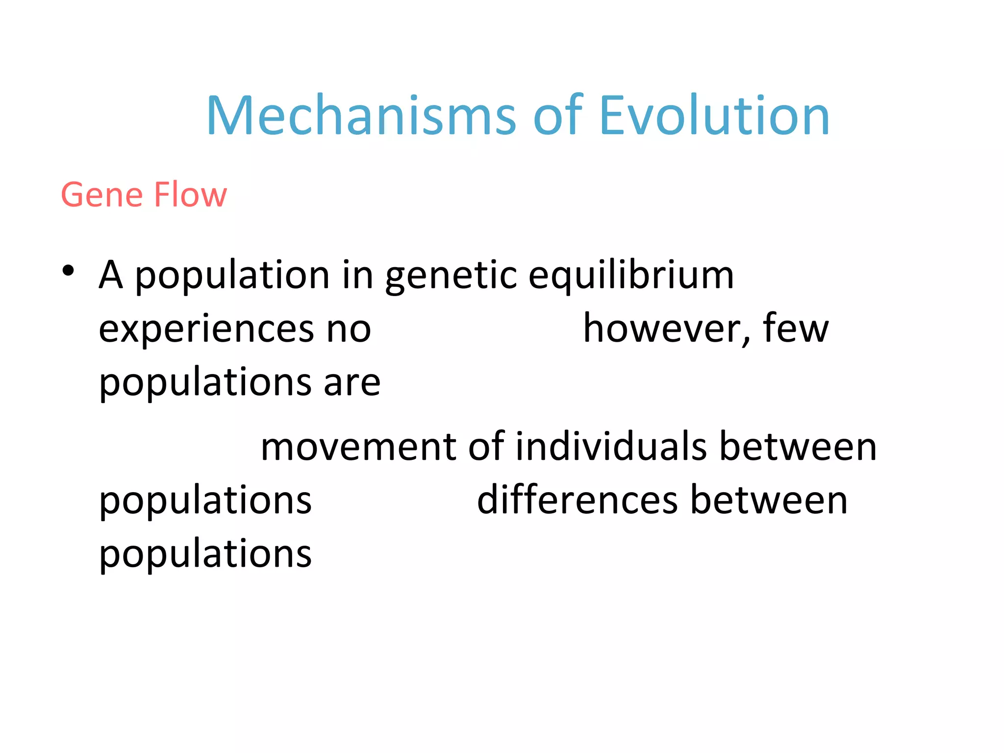 • A population in genetic equilibrium
experiences no gene flow, however, few
populations are isolated
• Random movement of individuals between
populations reduces differences between
populations
Mechanisms of Evolution
Gene Flow
 