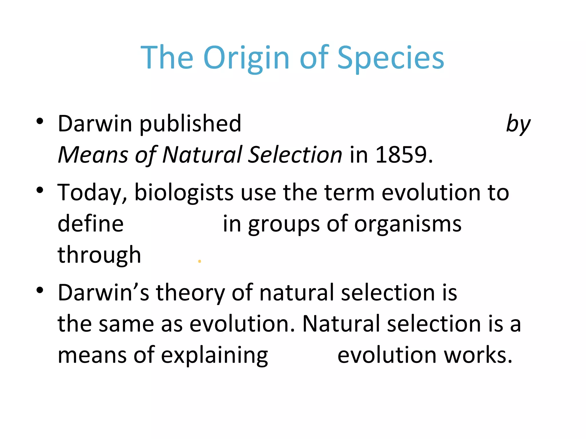 The Origin of Species
• Darwin published On the Origin of Species by
Means of Natural Selection in 1859.
• Today, biologists use the term evolution to
define changes in groups of organisms
through time.
• Darwin’s theory of natural selection is NOT
the same as evolution. Natural selection is a
means of explaining HOW evolution works.
 