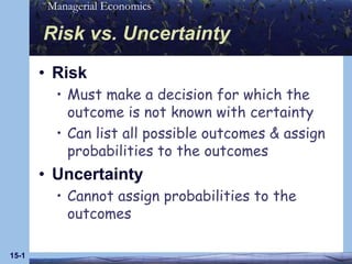 Managerial Economics

       Risk vs. Uncertainty
       • Risk
         • Must make a decision for which the
           outcome is not known with certainty
         • Can list all possible outcomes & assign
           probabilities to the outcomes
       • Uncertainty
         • Cannot assign probabilities to the
           outcomes

15-1
 