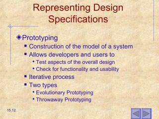 Representing Design
Specifications
Prototyping
 Construction of the model of a system
 Allows developers and users to
 Test aspects of the overall design
 Check for functionality and usability
 Iterative process
 Two types
 Evolutionary Prototyping
 Throwaway Prototyping
15.12
 
