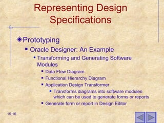 Representing Design
Specifications
Prototyping
 Oracle Designer: An Example
 Transforming and Generating Software
Modules
 Data Flow Diagram
 Functional Hierarchy Diagram
 Application Design Transformer
 Transforms diagrams into software modules
which can be used to generate forms or reports
 Generate form or report in Design Editor
15.16
 