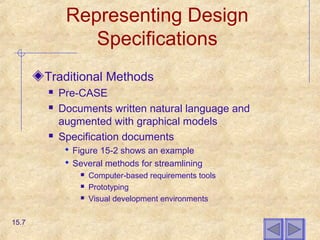 Representing Design
Specifications
Traditional Methods
 Pre-CASE
 Documents written natural language and
augmented with graphical models
 Specification documents
 Figure 15-2 shows an example
 Several methods for streamlining
 Computer-based requirements tools
 Prototyping
 Visual development environments
15.7
 
