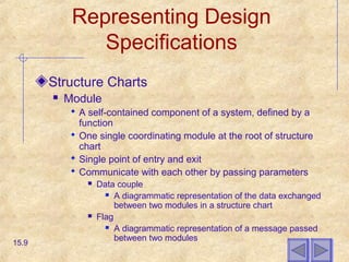 Representing Design
Specifications
Structure Charts
 Module
 A self-contained component of a system, defined by a
function
 One single coordinating module at the root of structure
chart
 Single point of entry and exit
 Communicate with each other by passing parameters
 Data couple
 A diagrammatic representation of the data exchanged
between two modules in a structure chart
 Flag
 A diagrammatic representation of a message passed
between two modules
15.9
 