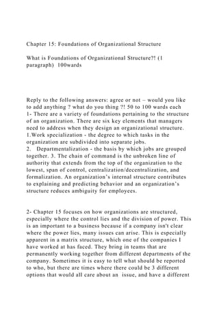 Chapter 15: Foundations of Organizational Structure
What is Foundations of Organizational Structure?! (1
paragraph) 100wards
Reply to the following answers: agree or not – would you like
to add anything ? what do you thing ?! 50 to 100 wards each
1- There are a variety of foundations pertaining to the structure
of an organization. There are six key elements that managers
need to address when they design an organizational structure.
1.Work specialization - the degree to which tasks in the
organization are subdivided into separate jobs.
2. Departmentalization - the basis by which jobs are grouped
together. 3. The chain of command is the unbroken line of
authority that extends from the top of the organization to the
lowest, span of control, centralization/decentralization, and
formalization. An organization’s internal structure contributes
to explaining and predicting behavior and an organization’s
structure reduces ambiguity for employees.
2- Chapter 15 focuses on how organizations are structured,
especially where the control lies and the division of power. This
is an important to a business because if a company isn't clear
where the power lies, many issues can arise. This is especially
apparent in a matrix structure, which one of the companies I
have worked at has faced. They bring in teams that are
permanently working together from different departments of the
company. Sometimes it is easy to tell what should be reported
to who, but there are times where there could be 3 different
options that would all care about an issue, and have a different
 
