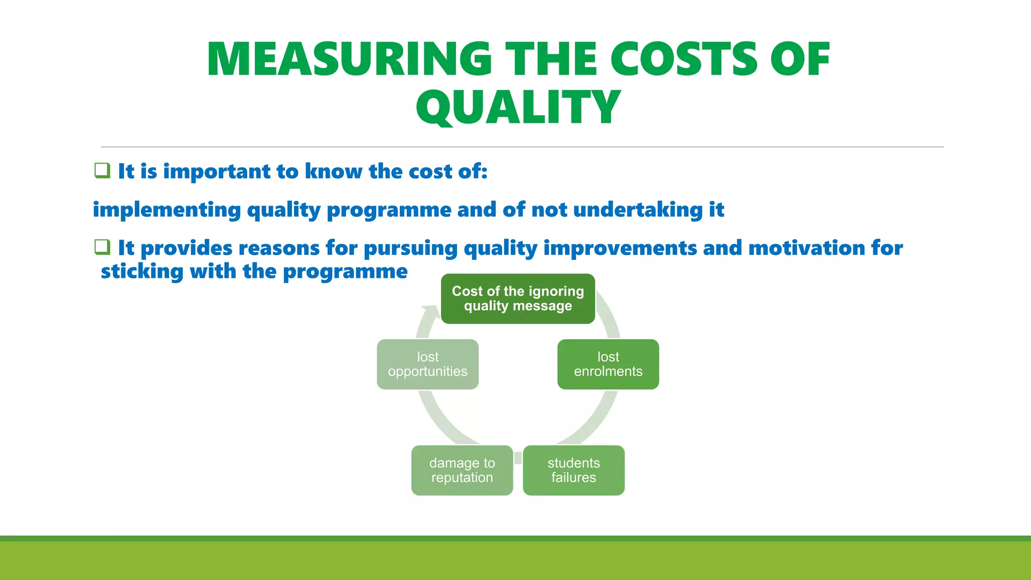 MEASURING THE COSTS OF
QUALITY
 It is important to know the cost of:
implementing quality programme and of not undertaking it
 It provides reasons for pursuing quality improvements and motivation for
sticking with the programme
Cost of the ignoring
quality message
lost
enrolments
students
failures
damage to
reputation
lost
opportunities
 