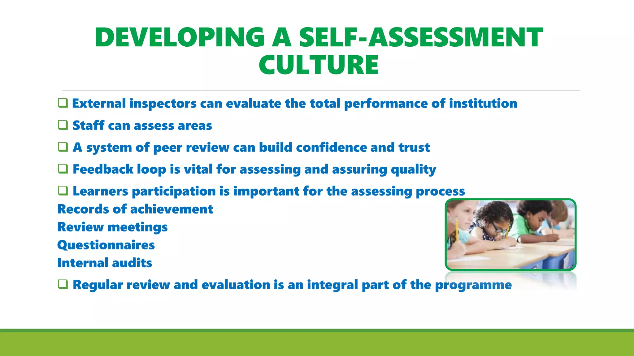 DEVELOPING A SELF-ASSESSMENT
CULTURE
 External inspectors can evaluate the total performance of institution
 Staff can assess areas
 A system of peer review can build confidence and trust
 Feedback loop is vital for assessing and assuring quality
 Learners participation is important for the assessing process
Records of achievement
Review meetings
Questionnaires
Internal audits
 Regular review and evaluation is an integral part of the programme
 