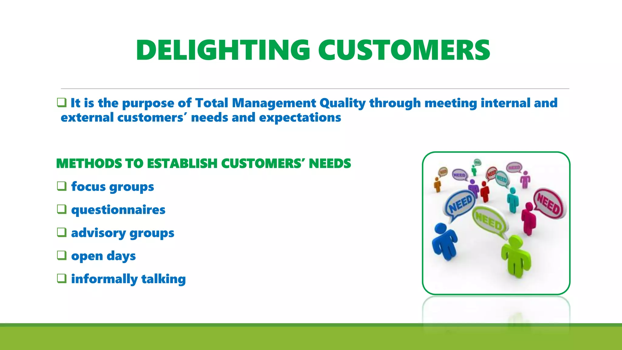 DELIGHTING CUSTOMERS
 It is the purpose of Total Management Quality through meeting internal and
external customers’ needs and expectations
METHODS TO ESTABLISH CUSTOMERS’ NEEDS
 focus groups
 questionnaires
 advisory groups
 open days
 informally talking
 