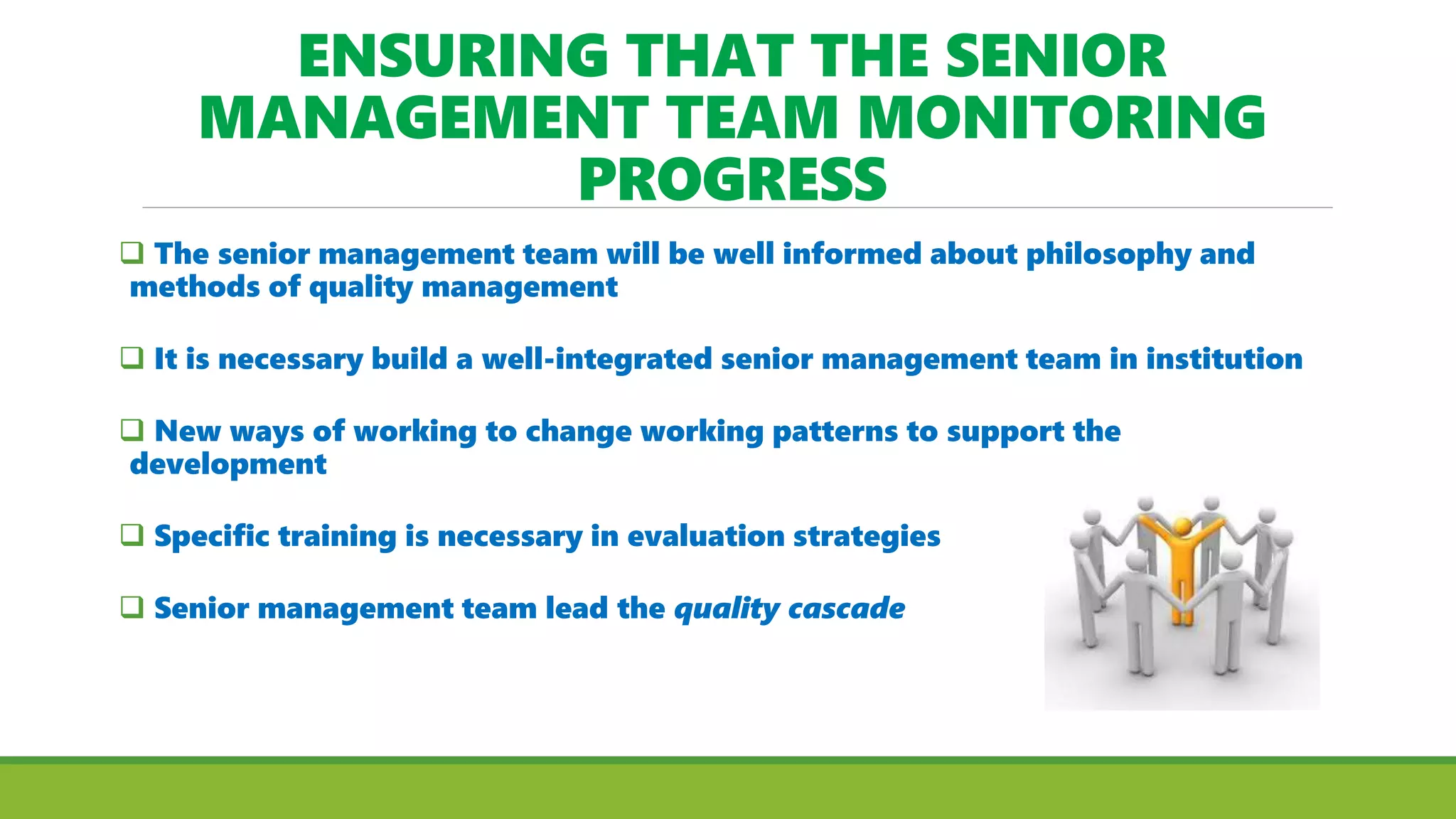 ENSURING THAT THE SENIOR
MANAGEMENT TEAM MONITORING
PROGRESS
 The senior management team will be well informed about philosophy and
methods of quality management
 It is necessary build a well-integrated senior management team in institution
 New ways of working to change working patterns to support the
development
 Specific training is necessary in evaluation strategies
 Senior management team lead the quality cascade
 