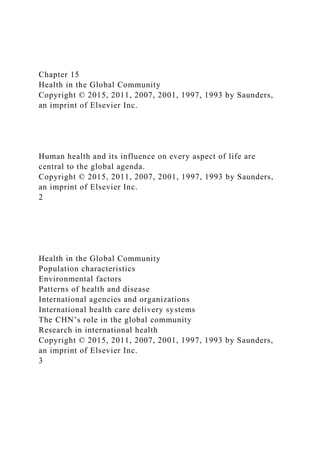 Chapter 15
Health in the Global Community
Copyright © 2015, 2011, 2007, 2001, 1997, 1993 by Saunders,
an imprint of Elsevier Inc.
Human health and its influence on every aspect of life are
central to the global agenda.
Copyright © 2015, 2011, 2007, 2001, 1997, 1993 by Saunders,
an imprint of Elsevier Inc.
2
Health in the Global Community
Population characteristics
Environmental factors
Patterns of health and disease
International agencies and organizations
International health care delivery systems
The CHN’s role in the global community
Research in international health
Copyright © 2015, 2011, 2007, 2001, 1997, 1993 by Saunders,
an imprint of Elsevier Inc.
3
 