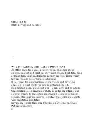 CHAPTER 15
HRIS Privacy and Security
1
WHY PRIVACY IS CRITICALLY IMPORTANT
An HRIS includes a great deal of confidential data about
employees, such as Social Security numbers, medical data, bank
account data, salaries, domestic partner benefits, employment
test scores, and performance evaluations.
It is critical for organizations to understand and pay close
attention to what employee data is collected, stored,
manipulated, used, and distributed—when, why, and by whom.
Organizations also need to carefully consider the internal and
external threats to these data and develop strong information
security plans and procedures to protect these data and comply
with legislative mandates.
Kavanagh, Human Resource Information Systems 4e. SAGE
Publications, 2018.
2
 