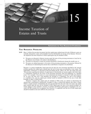 Income Taxation of
Estates and Trusts
Solutions to Tax Research Problems
TA X RE S E A R C H PR O B L E M S
15-33 Reg. § 1.643(a)-3(a) provides the general rule that capital gains realized upon the sale of fiduciary assets are
normally allocated to corpus and excludable from the distributable net income of the fiduciary. However,
the regulation lists three situations in which capital gains may be included in DNI:
1. The gains are allocated to fiduciary income under the terms of the governing instrument or local law by
the fiduciary on its books or by notice to the beneficiary;
2. The gains are allocated to corpus but actually distributed to beneficiaries during the taxable year; or
3. The gains are utilized (pursuant to the terms of the governing instrument or the practice followed by
the fiduciary) in determining the amount that is distributed or required to be distributed.
Situation 1 is clearly inapplicable, based upon the fact that the trust instrument described in the research
problem specifies that capital gains realized upon the sale of trust assets are allocable to trust corpus. The
applicability of Situation 2 is discussed in Revenue Ruling 68-392, 1968-2 C.B. 284. The ruling states that
“this provision regarding the inclusion of capital gains in distributable net income applies only where there
is a distribution required by the terms of the governing instrument upon the happening of a specified
event.” For example, if the trustee of a trust containing real property is directed to hold such property
for 10 years and then sell it and distribute the proceeds to a beneficiary, the sale of the property
is a specified event, and any capital gain realized would be included in DNI for the year of sale. [See
Example (3), Reg. § 1.643(a)-3(d).]
5- Situation 3 requires that capital gains be included in DNI if they are utilized in determining the
amount that is distributed to beneficiaries. Example (1), Reg. § 1.643(a)-3(d) indicates that when a trustee
follows a regular practice of distributing the exact net proceeds from the sale of the trust assets, the capital
gains realized upon the sale will be included in DNI. Based upon the facts of the research problem, the
trustee appears to have adopted a practice of routinely distributing capital gains to beneficiary M. As a
result, the IRS certainly has an argument that Situation 3 is applicable and that the $25,000 capital gain
should be included in the trust’s DNI for the current year.
15
15-1
 