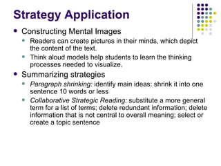 Strategy Application Constructing Mental Images  Readers can create pictures in their minds, which depict the content of the text. Think aloud models help students to learn the thinking processes needed to visualize. Summarizing strategies Paragraph shrinking:  identify main ideas:   shrink it into one sentence 10 words or less Collaborative Strategic Reading:  substitute a more general term for a list of terms; delete redundant information; delete information that is not central to overall meaning; select or create a topic sentence 
