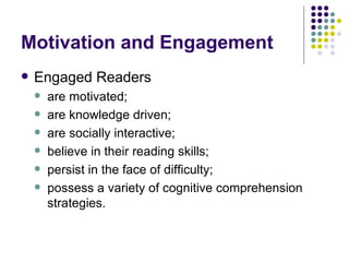 Motivation and Engagement Engaged Readers  are motivated; are knowledge driven; are socially interactive; believe in their reading skills; persist in the face of difficulty; possess a variety of cognitive comprehension strategies. 