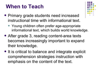 When to Teach Primary grade students need increased instructional time with informational text. Young children often prefer age-appropriate informational text, which builds world knowledge.  After grade 3, reading content-area texts becomes increasingly important to expand their knowledge. It is critical to balance and integrate explicit comprehension strategies instruction with emphasis on the content of the text. 