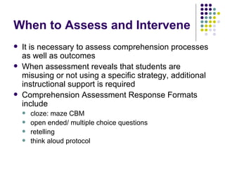 When to Assess and Intervene It is necessary to assess comprehension processes as well as outcomes When assessment reveals that students are misusing or not using a specific strategy, additional instructional support is required Comprehension Assessment Response Formats include cloze: maze CBM open ended/ multiple choice questions retelling think aloud protocol 