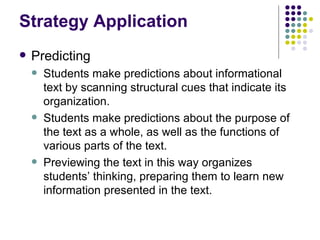 Strategy Application Predicting  Students make predictions about informational text by scanning structural cues that indicate its organization. Students make predictions about the purpose of the text as a whole, as well as the functions of various parts of the text. Previewing the text in this way organizes students’ thinking, preparing them to learn new information presented in the text. 