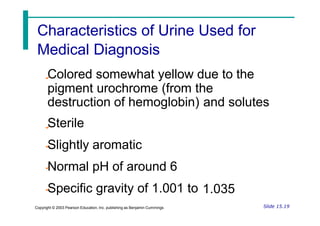 Medical Diagnosis
Colored somewhat yellow due to the
pigment urochrome (from the
destruction of hemoglobin)
Sterile
Slightly aromatic
Normal pH of around 6
Specific gravity of 1.001 to
and solutes
1.035
Slide 15.19
Copyright © 2003 Pearson Education, Inc. publishing as Benjamin Cummings
Characteristics of Urine Used for
 
