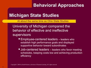 Behavioral Approaches

     Michigan State Studies
                  At about the same time as Ohio State Studies
      University  of Michigan compared the
         behavior of effective and ineffective
         supervisors
                    Employee-centered                                     leaders – leaders who
                        establish high performance goals and displayed
                        supportive behavior toward subordinates
                    Job-centered                          leaders – leaders who favor meeting
                        schedules, keeping costs low and achieving production
                        efficiency


      Copyright © 2005 by South-Western, a division of Thomson Learning. All rights reserved.
10
 