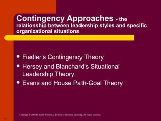Contingency Approaches - the
     relationship between leadership styles and specific
     organizational situations



      Fiedler’s
               Contingency Theory
      Hersey and Blanchard’s Situational
       Leadership Theory
      Evans and House Path-Goal Theory




      Copyright © 2005 by South-Western, a division of Thomson Learning. All rights reserved.
13
 