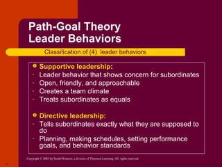 Path-Goal Theory
      Leader Behaviors
                  Classification of (4) leader behaviors

             Supportive leadership:
         -    Leader behavior that shows concern for subordinates
         -    Open, friendly, and approachable
         -    Creates a team climate
         -    Treats subordinates as equals

             Directive leadership:
         -    Tells subordinates exactly what they are supposed to
              do
         -    Planning, making schedules, setting performance
              goals, and behavior standards
     Copyright © 2005 by South-Western, a division of Thomson Learning. All rights reserved.
17
 