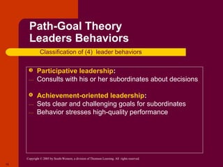 Path-Goal Theory
      Leaders Behaviors
               Classification of (4) leader behaviors

           Participative leadership:
      …     Consults with his or her subordinates about decisions

           Achievement-oriented leadership:
      …     Sets clear and challenging goals for subordinates
      …     Behavior stresses high-quality performance




     Copyright © 2005 by South-Western, a division of Thomson Learning. All rights reserved.
18
 