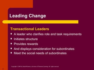 Leading Change

     Transactional Leaders
        A leader who clarifies role and task requirements
        Initiates structure
        Provides rewards
        And displays consideration for subordinates
        Meet the social needs of subordinates



     Copyright © 2005 by South-Western, a division of Thomson Learning. All rights reserved.
20
 