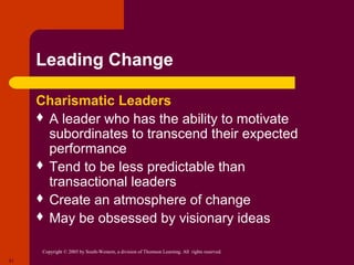 Leading Change

     Charismatic Leaders
      A leader who has the ability to motivate
       subordinates to transcend their expected
       performance
      Tend to be less predictable than
       transactional leaders
      Create an atmosphere of change
      May be obsessed by visionary ideas


      Copyright © 2005 by South-Western, a division of Thomson Learning. All rights reserved.
21
 