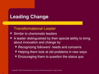 Leading Change

      Transformational                                      Leader
        Similar to charismatic leaders
        A leader distinguished by their special ability to bring
         about innovation and change by
           Recognizing followers’ needs and concerns
           Helping them look at old problems in new ways
           Encouraging them to question the status quo




      Copyright © 2005 by South-Western, a division of Thomson Learning. All rights reserved.
22
 