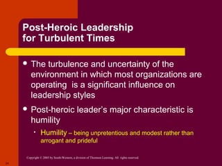 Post-Heroic Leadership
     for Turbulent Times

      The   turbulence and uncertainty of the
         environment in which most organizations are
         operating is a significant influence on
         leadership styles
      Post-heroic                          leader’s major characteristic is
         humility
           •    Humility – being unpretentious and modest rather than
                arrogant and prideful

      Copyright © 2005 by South-Western, a division of Thomson Learning. All rights reserved.
24
 