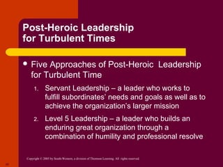 Post-Heroic Leadership
     for Turbulent Times

      Five  Approaches of Post-Heroic Leadership
        for Turbulent Time
          1.       Servant Leadership – a leader who works to
                   fulfill subordinates’ needs and goals as well as to
                   achieve the organization’s larger mission
          2.       Level 5 Leadership – a leader who builds an
                   enduring great organization through a
                   combination of humility and professional resolve

     Copyright © 2005 by South-Western, a division of Thomson Learning. All rights reserved.
25
 