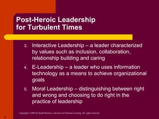 Post-Heroic Leadership
     for Turbulent Times

          3.       Interactive Leadership – a leader characterized
                   by values such as inclusion, collaboration,
                   relationship building and caring
          4.       E-Leadership – a leader who uses information
                   technology as a means to achieve organizational
                   goals
          5.       Moral Leadership – distinguishing between right
                   and wrong and choosing to do right in the
                   practice of leadership

     Copyright © 2005 by South-Western, a division of Thomson Learning. All rights reserved.
26
 
