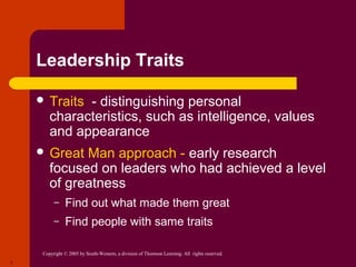 Leadership Traits

     Traits  - distinguishing personal
        characteristics, such as intelligence, values
        and appearance
     Great   Man approach - early research
        focused on leaders who had achieved a level
        of greatness
          –    Find out what made them great
          –    Find people with same traits

     Copyright © 2005 by South-Western, a division of Thomson Learning. All rights reserved.
7
 