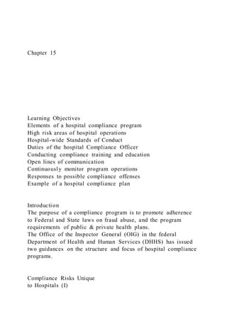 Chapter 15
Learning Objectives
Elements of a hospital compliance program
High risk areas of hospital operations
Hospital-wide Standards of Conduct
Duties of the hospital Compliance Officer
Conducting compliance training and education
Open lines of communication
Continuously monitor program operations
Responses to possible compliance offenses
Example of a hospital compliance plan
Introduction
The purpose of a compliance program is to promote adherence
to Federal and State laws on fraud abuse, and the program
requirements of public & private health plans.
The Office of the Inspector General (OIG) in the federal
Department of Health and Human Services (DHHS) has issued
two guidances on the structure and focus of hospital compliance
programs.
Compliance Risks Unique
to Hospitals (I)
 