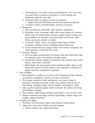 Chapter 15 – A Lifetime of Health
c. Perimenopause - For many women, perimenopause—the four-to-ten
year span before a woman’s last period—is more baffling and
bothersome than the years after
d. Hormonal shifts can trigger an array of symptoms.
i. Night sweats and hot flashes are the most common symptoms.
e. A woman’s habits and health history also have an impact.
2. Menopause
a. Race and ethnicity profoundly affect women’s experiences.
b. Dwindling levels of estrogen subtly affect many aspects of a woman’s
health, from her mouth (where dryness, unusual tastes, burning, and
gum problems can develop) to her skin (which may become drier,
itchier, and overly sensitive to touch).
c. A woman’s clitoris, vulva, and vaginal lining begin to shrivel,
sometimes resulting in pain or bleeding during intercourse.
d. In the United States, the average woman who reaches menopause has
a life expectancy of about 30 more years.
3. Hormone Therapy
a. HT is no longer recommended for reasons other than short-term relief
of symptoms, such as hot flashes and night sweats.
b. Combination therapy slightly increased the risk of breast cancer, heart
disease, blood clots, and stroke.
c. Black cohosh, the most popular herbal treatment, either alone or with
other herbs, proved no more effective than a placebo in relieving hot
flashes and other menopausal symptoms.
F. Men at Midlife
1. Men experience a decline by as much as 30 to 40 percent in their primary
sex hormone, testosterone, between the ages of 48 and 70.
2. This change, sometimes called andropause, may cause a range of
symptoms, including decreased muscle mass, greater body fat, loss of
bone density, flagging energy, lowered fertility, and impaired virility.
3. After age 40, the prostate gland, which surrounds the urethra at the base
of the bladder, enlarges.
4. This condition called benign prostatic hypertrophy occurs in every man.
5. Medical treatments for benign prostatic hypertrophy include drugs, and
possible surgical treatment.
G. Sexuality and Aging
1. The fittest men and women report more frequent sexual activity.
2. Aging does cause some changes in sexual response:
a. Women produce less vaginal lubrication.
 